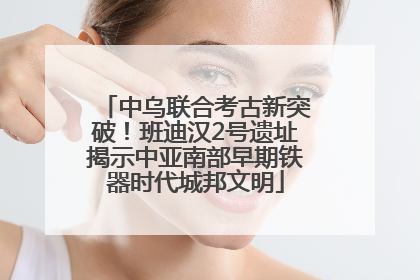 中乌联合考古新突破！班迪汉2号遗址揭示中亚南部早期铁器时代城邦文明