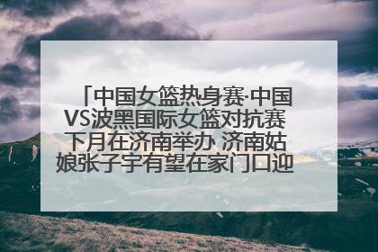 中国女篮热身赛·中国VS波黑国际女篮对抗赛下月在济南举办 济南姑娘张子宇有望在家门口迎来国家队首秀