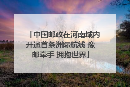中国邮政在河南域内开通首条洲际航线 豫邮牵手 拥抱世界