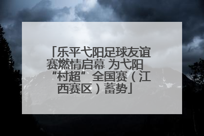 乐平弋阳足球友谊赛燃情启幕 为弋阳“村超”全国赛（江西赛区）蓄势