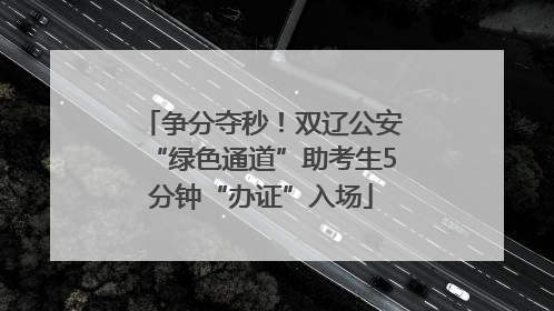 争分夺秒！双辽公安“绿色通道”助考生5分钟“办证”入场
