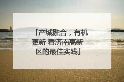 产城融合，有机更新 看济南高新区的最佳实践