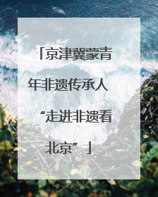 京津冀蒙青年非遗传承人“走进非遗看北京”