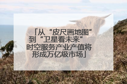 从“皮尺画地图”到“卫星看未来” 时空服务产业产值将形成万亿级市场