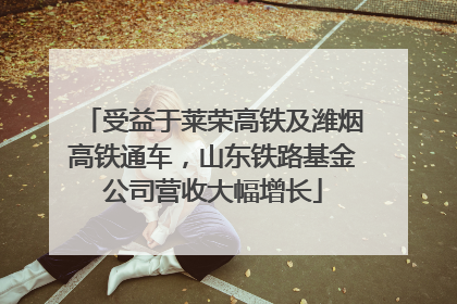 受益于莱荣高铁及潍烟高铁通车，山东铁路基金公司营收大幅增长