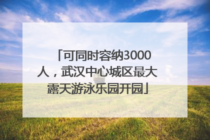 可同时容纳3000人，武汉中心城区最大露天游泳乐园开园