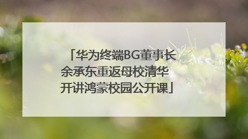 华为终端BG董事长余承东重返母校清华 开讲鸿蒙校园公开课