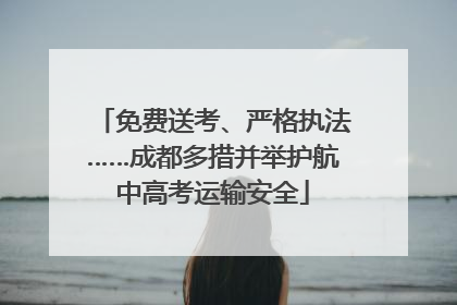 免费送考、严格执法……成都多措并举护航中高考运输安全