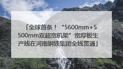 全球首条！“5600mm+5500mm双超宽机架”宽厚板生产线在河南钢铁集团全线贯通