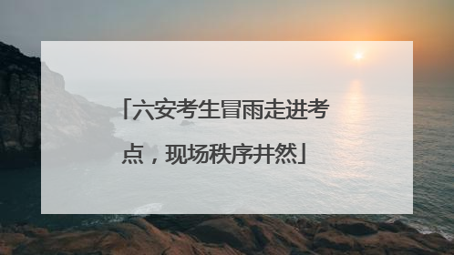 六安考生冒雨走进考点，现场秩序井然