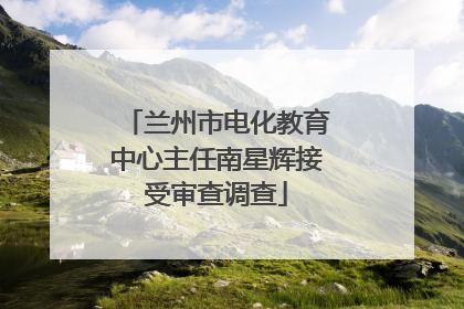 兰州市电化教育中心主任南星辉接受审查调查