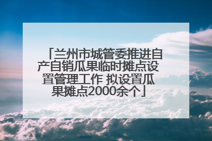兰州市城管委推进自产自销瓜果临时摊点设置管理工作 拟设置瓜果摊点2000余个
