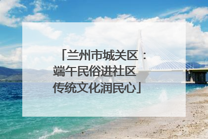 兰州市城关区：端午民俗进社区 传统文化润民心