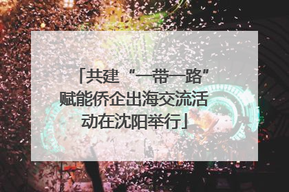 共建“一带一路”赋能侨企出海交流活动在沈阳举行