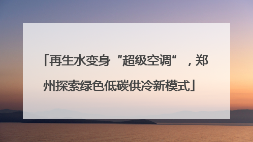 再生水变身“超级空调”，郑州探索绿色低碳供冷新模式