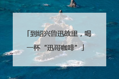 到绍兴鲁迅故里，喝一杯“迅哥咖啡”