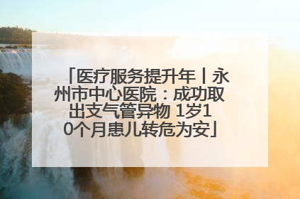 医疗服务提升年丨永州市中心医院：成功取出支气管异物 1岁10个月患儿转危为安