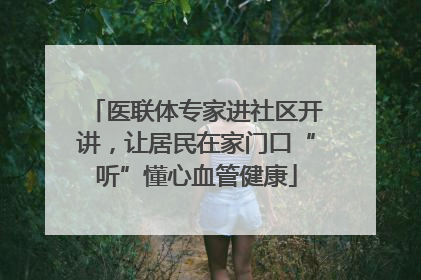 医联体专家进社区开讲，让居民在家门口“听”懂心血管健康