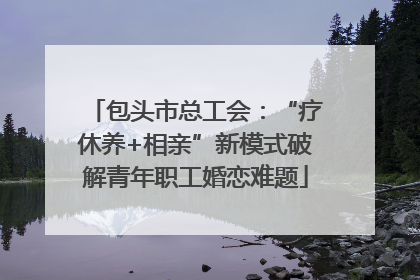 包头市总工会：“疗休养+相亲”新模式破解青年职工婚恋难题