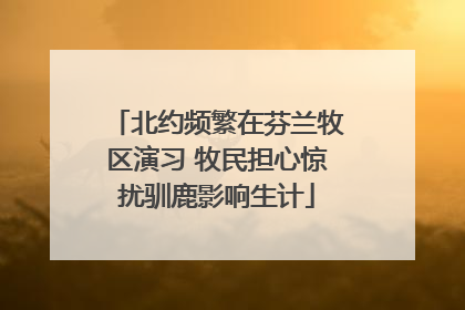 北约频繁在芬兰牧区演习 牧民担心惊扰驯鹿影响生计