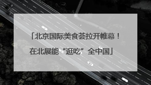 北京国际美食荟拉开帷幕！在北展能“逛吃”全中国