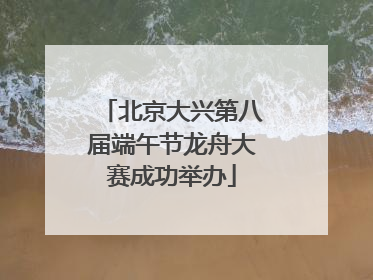 北京大兴第八届端午节龙舟大赛成功举办