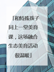 和特殊孩子同上一堂美育课，这场融合生态美育活动很温暖