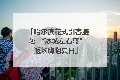 哈尔滨花式引客避暑 “冰城左右哥”返场嗨翻夏日