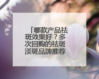 哪款产品祛斑效果好？多次回购的祛斑淡斑品牌推荐：属实好用