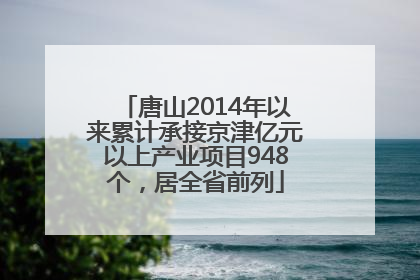 唐山2014年以来累计承接京津亿元以上产业项目948个，居全省前列