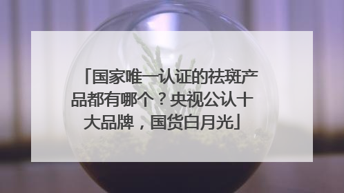 国家唯一认证的祛斑产品都有哪个？央视公认十大品牌，国货白月光