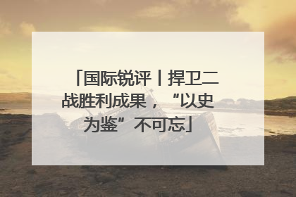 国际锐评丨捍卫二战胜利成果，“以史为鉴”不可忘