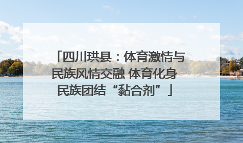 四川珙县：体育激情与民族风情交融 体育化身民族团结“黏合剂”