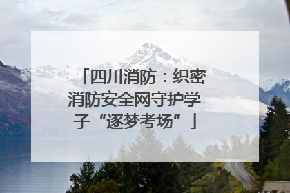 四川消防：织密消防安全网守护学子“逐梦考场”