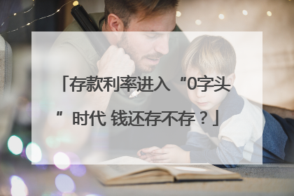 存款利率进入“0字头”时代 钱还存不存？