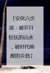 安化六步溪：被岁月轻抚的山水，被时代唤醒的乡愁