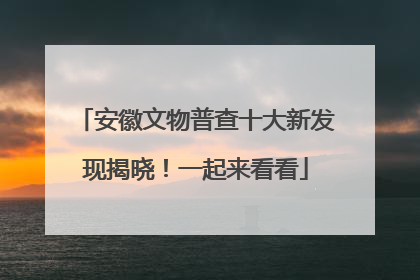 安徽文物普查十大新发现揭晓！一起来看看