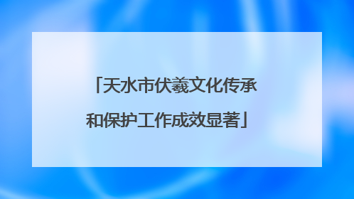天水市伏羲文化传承和保护工作成效显著