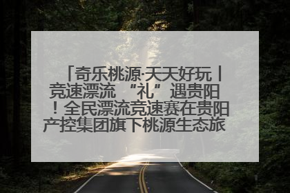 奇乐桃源·天天好玩丨竞速漂流 “礼”遇贵阳！全民漂流竞速赛在贵阳产控集团旗下桃源生态旅游度假区举行