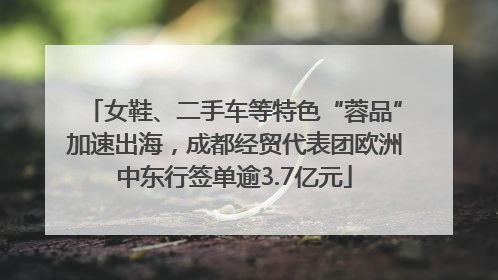 女鞋、二手车等特色“蓉品”加速出海，成都经贸代表团欧洲中东行签单逾3.7亿元