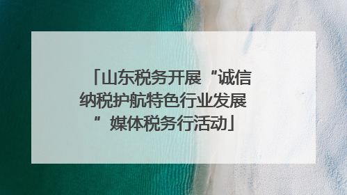 山东税务开展“诚信纳税护航特色行业发展”媒体税务行活动