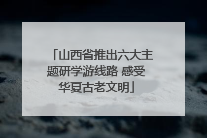山西省推出六大主题研学游线路 感受华夏古老文明
