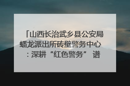 山西长治武乡县公安局蟠龙派出所砖壁警务中心：深耕“红色警务” 谱写“平安答卷”