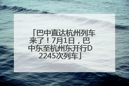巴中直达杭州列车来了！7月1日，巴中东至杭州东开行D2245次列车