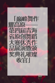 巅峰舞作耀高原——第四届青海省原创舞蹈大赛优秀作品展演暨颁奖典礼璀璨收官