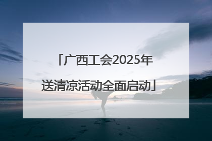 广西工会2025年送清凉活动全面启动