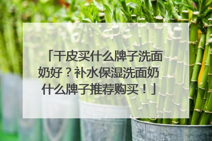 干皮买什么牌子洗面奶好？补水保湿洗面奶什么牌子推荐购买！