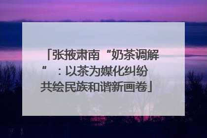 张掖肃南“奶茶调解”：以茶为媒化纠纷 共绘民族和谐新画卷