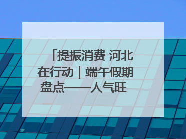 提振消费 河北在行动｜端午假期盘点——人气旺 活力足 端午经济“热浪”迭起