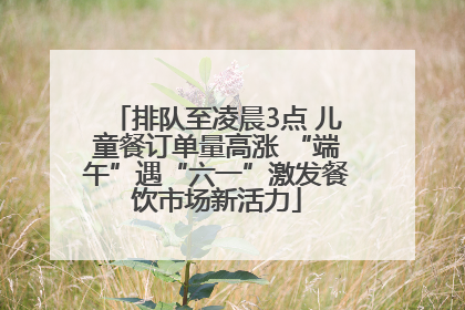 排队至凌晨3点 儿童餐订单量高涨 “端午”遇“六一”激发餐饮市场新活力